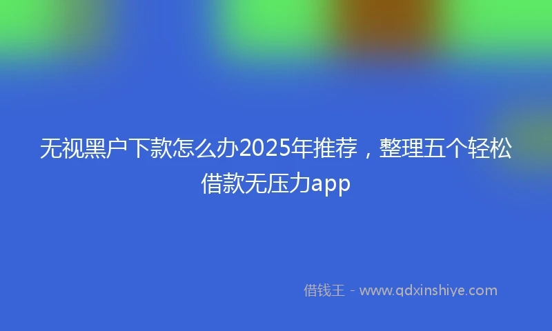 无视黑户下款怎么办2025年推荐，整理五个轻松借款无压力app