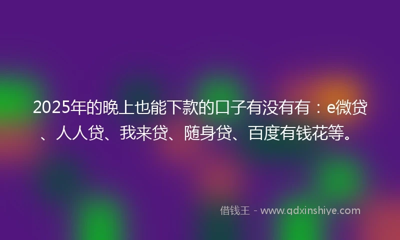 2025年的晚上也能下款的口子有没有有：e微贷、人人贷、我来贷、随身贷、百度有钱花等。