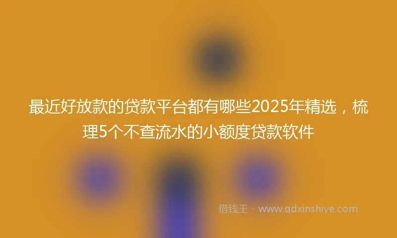 最近好放款的贷款平台都有哪些2025年精选，梳理5个不查流水的小额度贷款软件