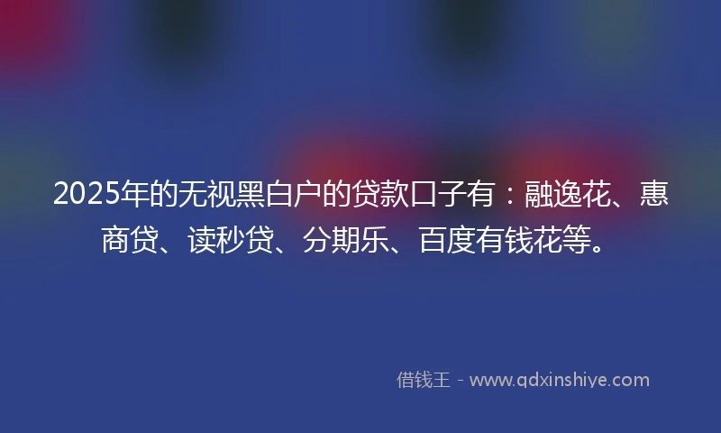 2025年的无视黑白户的贷款口子有：融逸花、惠商贷、读秒贷、分期乐、百度有钱花等。