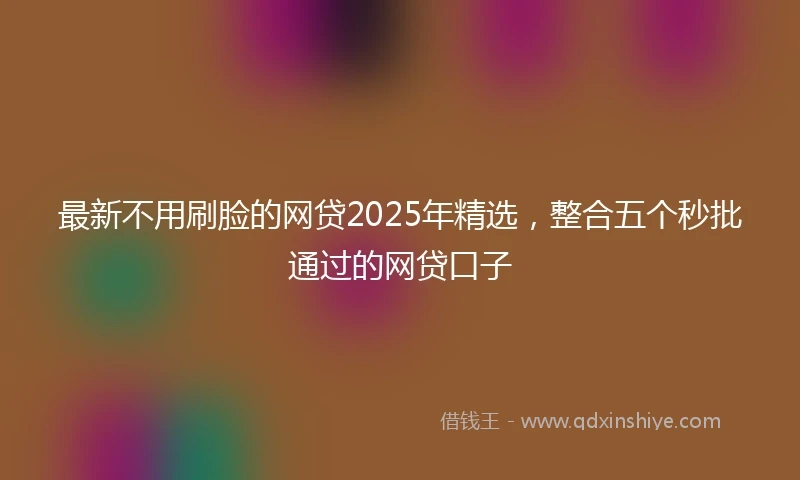 最新不用刷脸的网贷2025年精选，整合五个秒批通过的网贷口子
