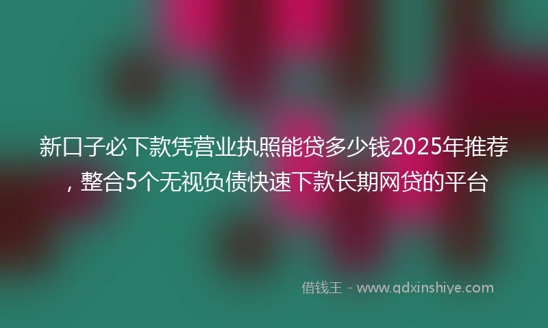 新口子必下款凭营业执照能贷多少钱2025年推荐，整合5个无视负债快速下款长期网贷的平台
