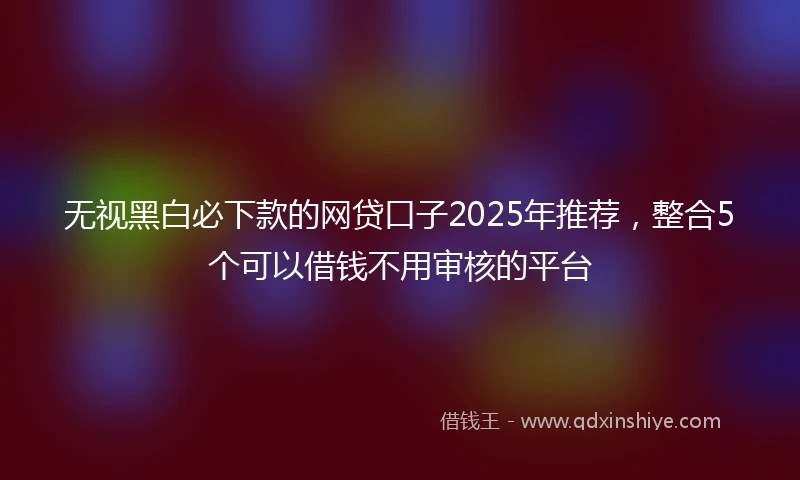 无视黑白必下款的网贷口子2025年推荐，整合5个可以借钱不用审核的平台