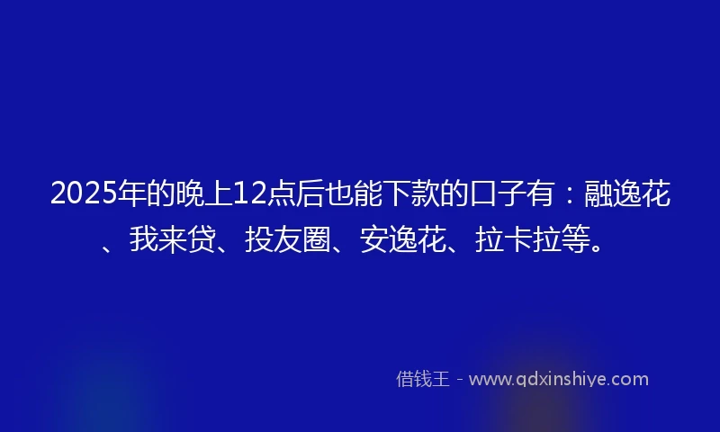 2025年的晚上12点后也能下款的口子有：融逸花、我来贷、投友圈、安逸花、拉卡拉等。