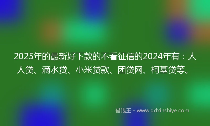 2025年的最新好下款的不看征信的2024年有：人人贷、滴水贷、小米贷款、团贷网、柯基贷等。