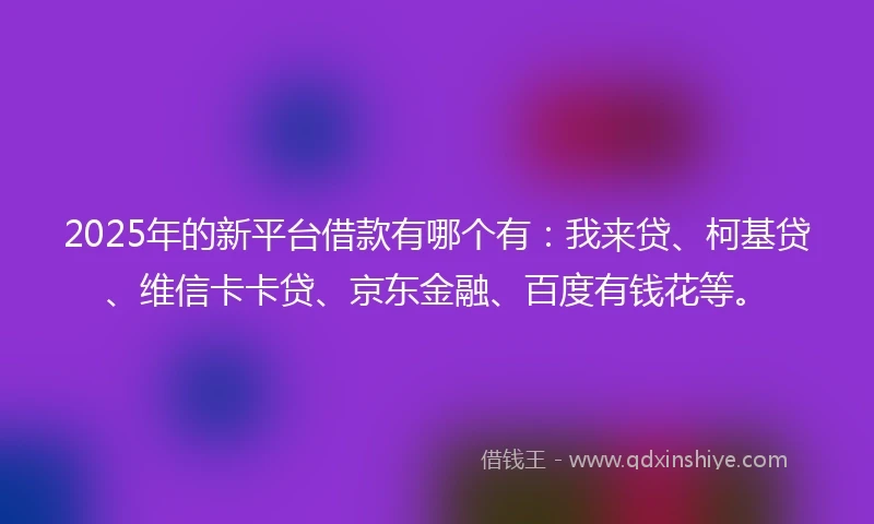 2025年的新平台借款有哪个有：我来贷、柯基贷、维信卡卡贷、京东金融、百度有钱花等。