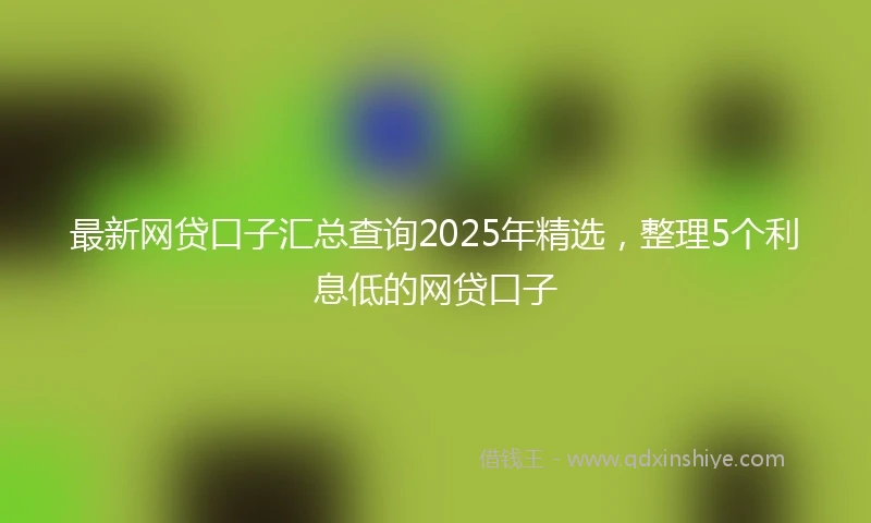 最新网贷口子汇总查询2025年精选，整理5个利息低的网贷口子