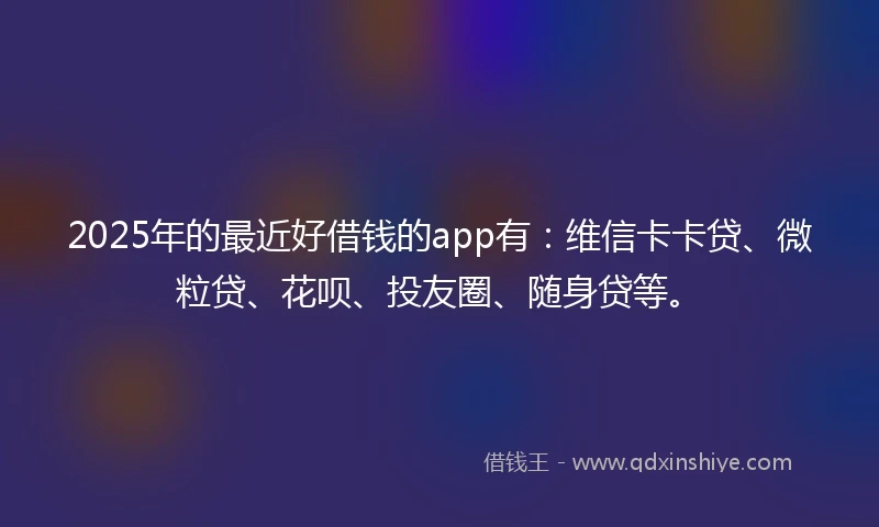 2025年的最近好借钱的app有：维信卡卡贷、微粒贷、花呗、投友圈、随身贷等。