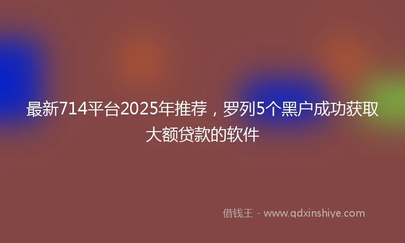 最新714平台2025年推荐，罗列5个黑户成功获取大额贷款的软件