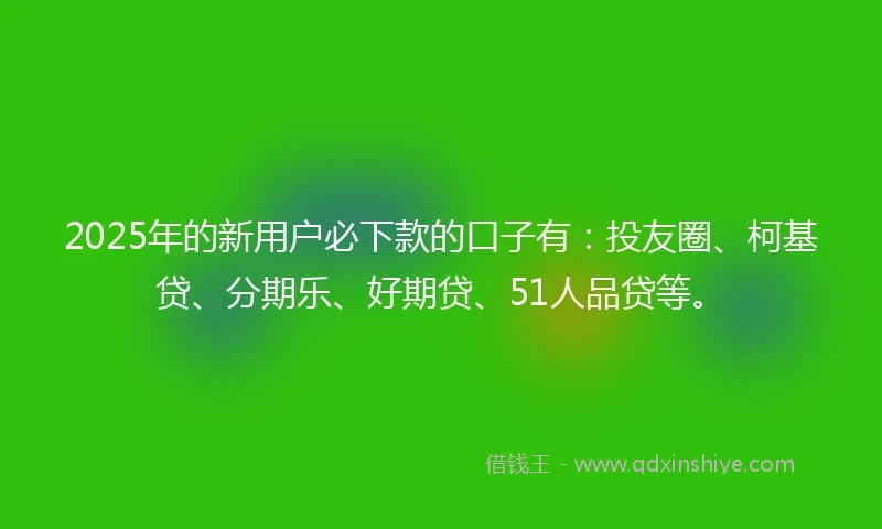 2025年的新用户必下款的口子有：投友圈、柯基贷、分期乐、好期贷、51人品贷等。