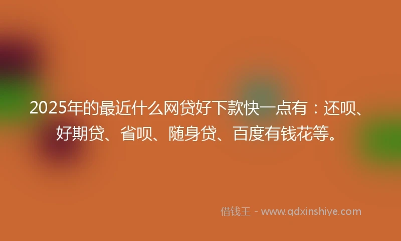 2025年的最近什么网贷好下款快一点有：还呗、好期贷、省呗、随身贷、百度有钱花等。