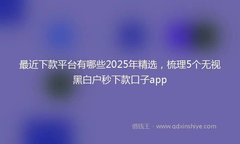 最近下款平台有哪些2025年精选，梳理5个无视黑白户秒下款口子app