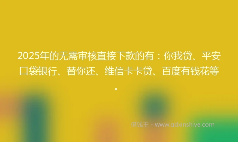 2025年的无需审核直接下款的有：你我贷、平安口袋银行、替你还、维信卡卡贷、百度有钱花等。