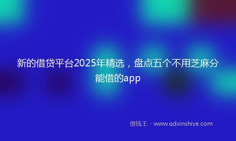 新的借贷平台2025年精选,盘点五个不用芝麻分能借的app