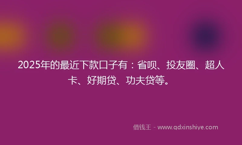 2025年的最近下款口子有：省呗、投友圈、超人卡、好期贷、功夫贷等。