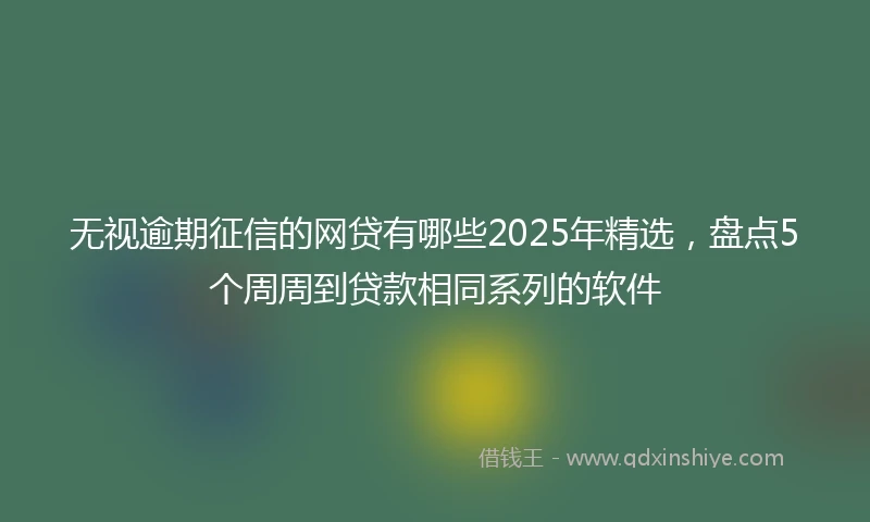无视逾期征信的网贷有哪些2025年精选，盘点5个周周到贷款相同系列的软件