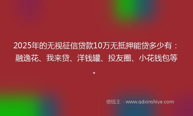 2025年的无视征信贷款10万无抵押能贷多少有:融逸花、我来贷、洋钱罐、投友圈、小花钱包等。