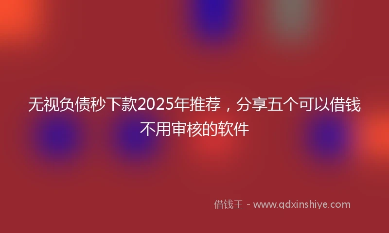 无视负债秒下款2025年推荐，分享五个可以借钱不用审核的软件