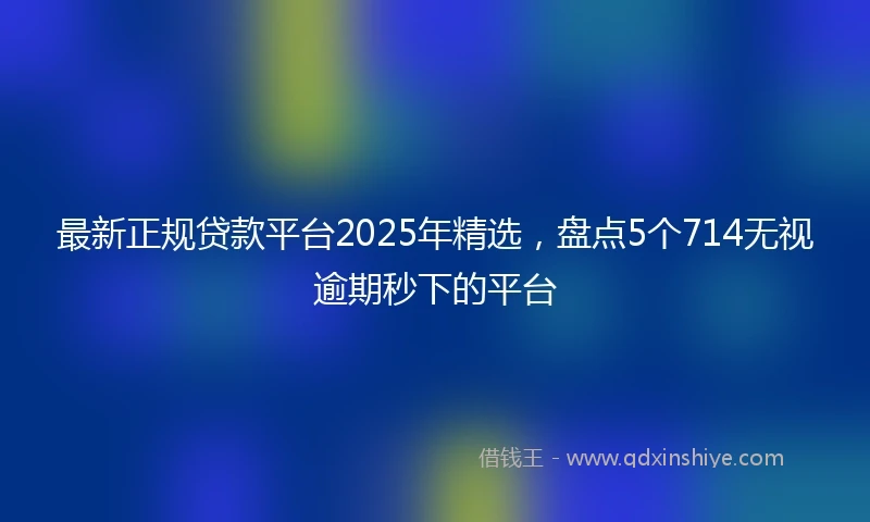 最新正规贷款平台2025年精选，盘点5个714无视逾期秒下的平台