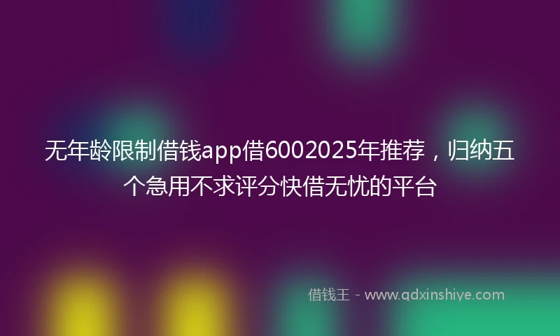 无年龄限制借钱app借6002025年推荐，归纳五个急用不求评分快借无忧的平台