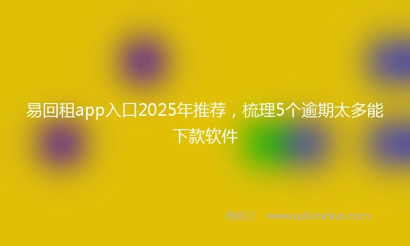 易回租app入口2025年推荐，梳理5个逾期太多能下款软件