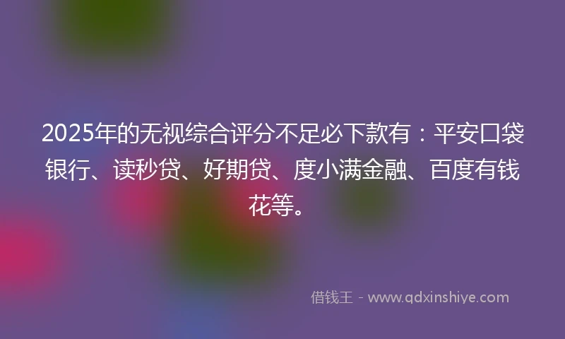 2025年的无视综合评分不足必下款有：平安口袋银行、读秒贷、好期贷、度小满金融、百度有钱花等。