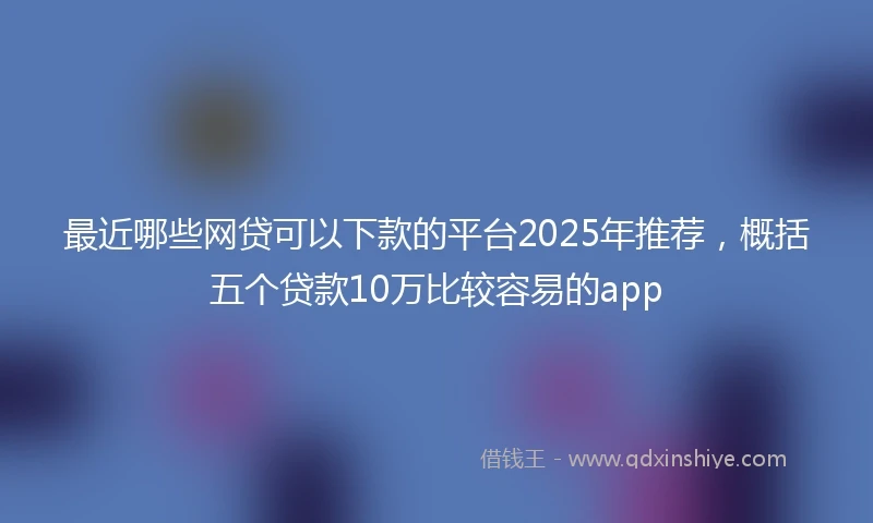 最近哪些网贷可以下款的平台2025年推荐，概括五个贷款10万比较容易的app