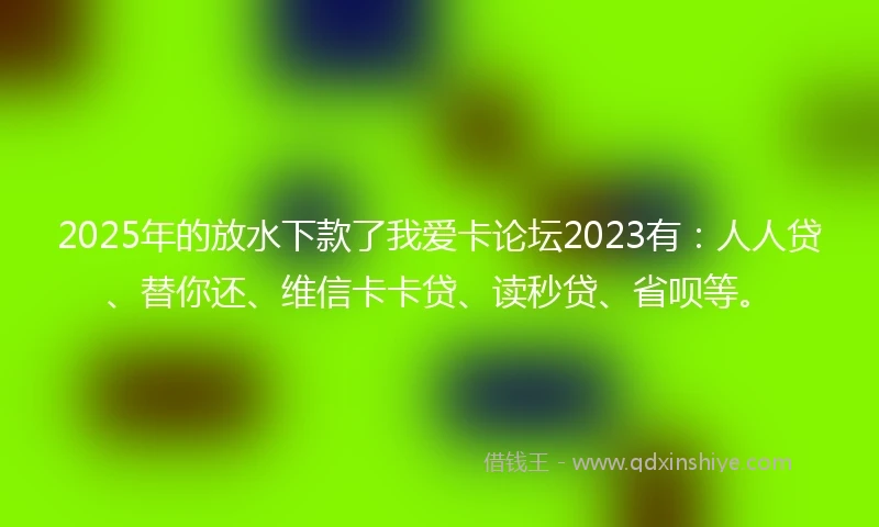 2025年的放水下款了我爱卡论坛2023有：人人贷、替你还、维信卡卡贷、读秒贷、省呗等。