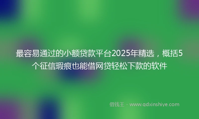 最容易通过的小额贷款平台2025年精选，概括5个征信瑕疵也能借网贷轻松下款的软件