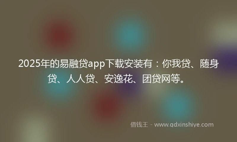 2025年的易融贷app下载安装有：你我贷、随身贷、人人贷、安逸花、团贷网等。