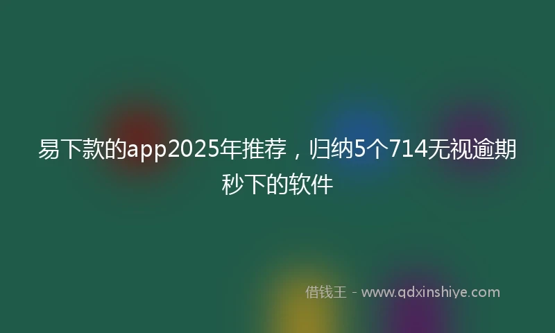 易下款的app2025年推荐，归纳5个714无视逾期秒下的软件