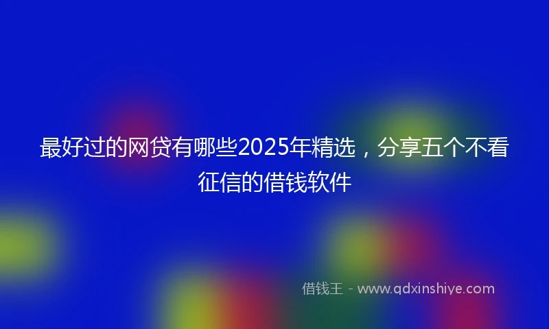 最好过的网贷有哪些2025年精选,分享五个不看征信的借钱软件