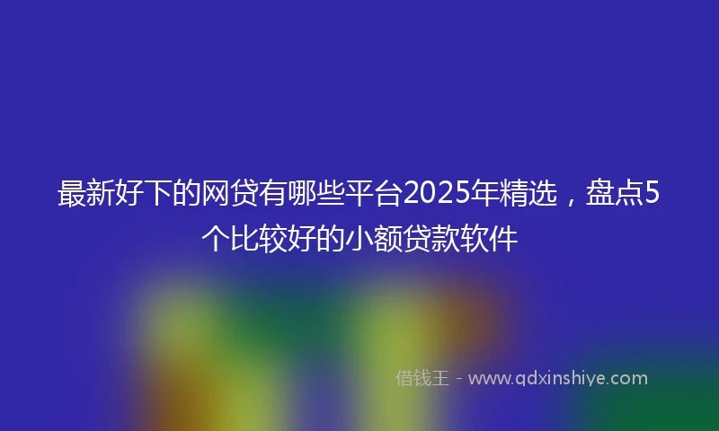 最新好下的网贷有哪些平台2025年精选，盘点5个比较好的小额贷款软件
