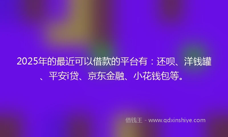 2025年的最近可以借款的平台有：还呗、洋钱罐、平安i贷、京东金融、小花钱包等。