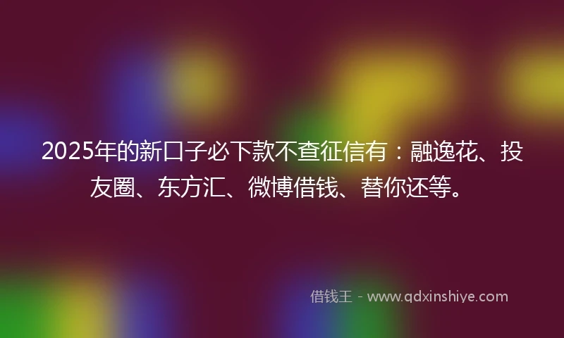 2025年的新口子必下款不查征信有：融逸花、投友圈、东方汇、微博借钱、替你还等。