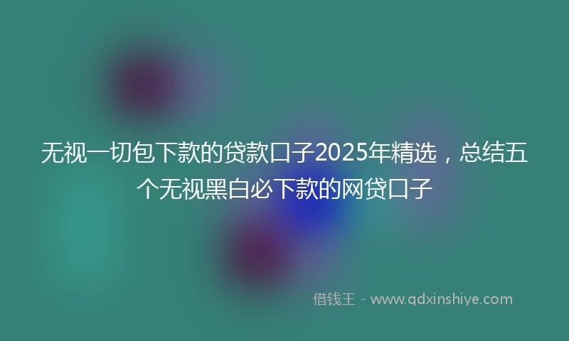 无视一切包下款的贷款口子2025年精选，总结五个无视黑白必下款的网贷口子