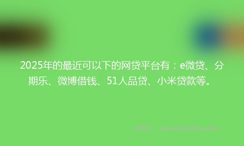 2025年的最近可以下的网贷平台有:e微贷、分期乐、微博借钱、51人品贷、小米贷款等。