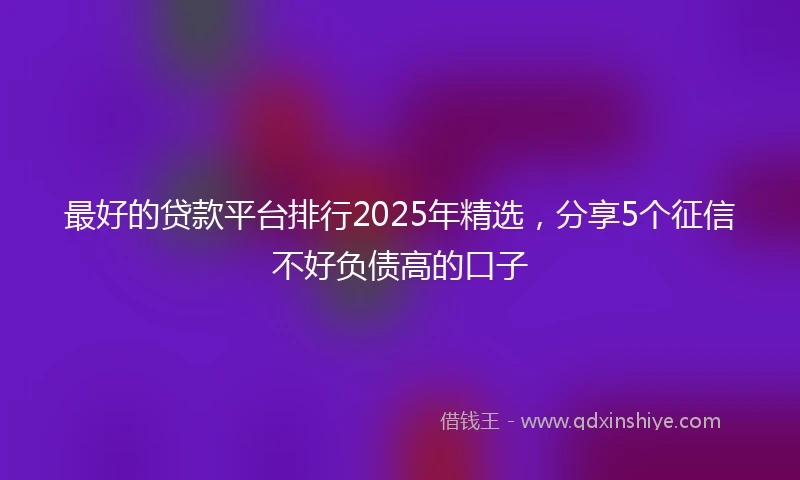 最好的贷款平台排行2025年精选，分享5个征信不好负债高的口子