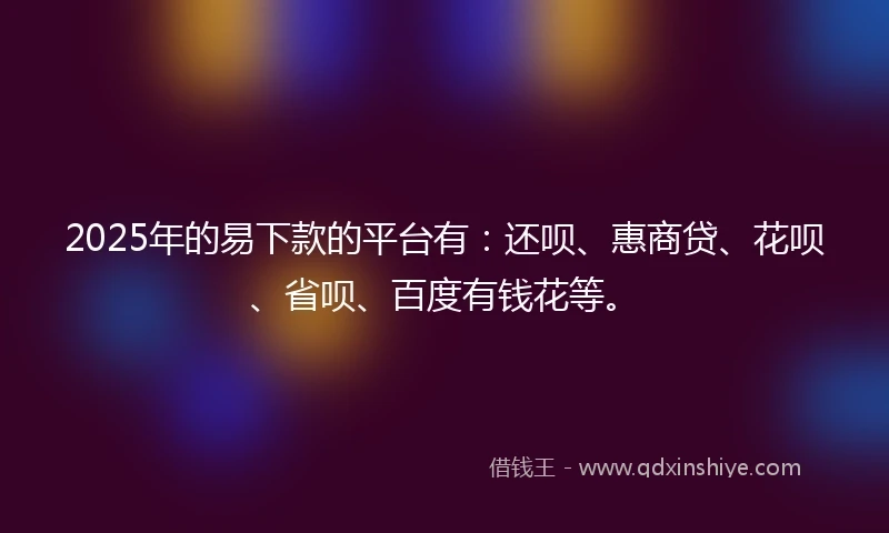 2025年的易下款的平台有：还呗、惠商贷、花呗、省呗、百度有钱花等。