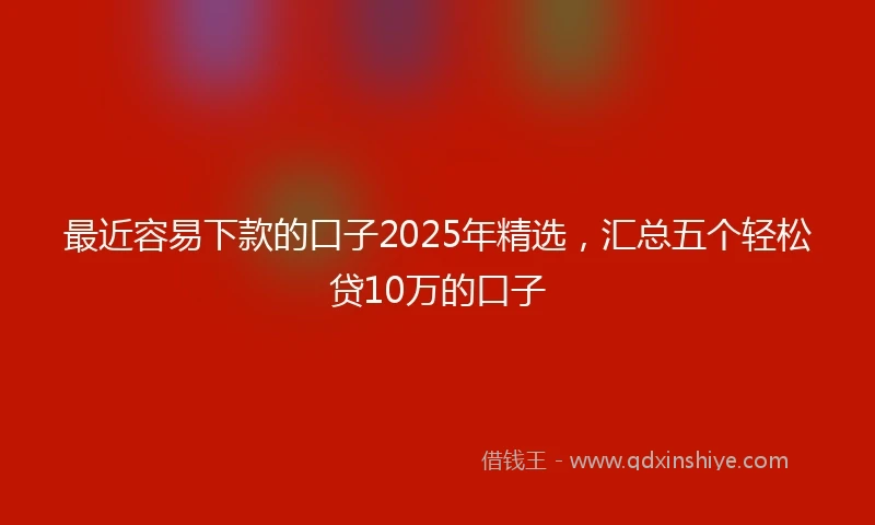 最近容易下款的口子2025年精选，汇总五个轻松贷10万的口子