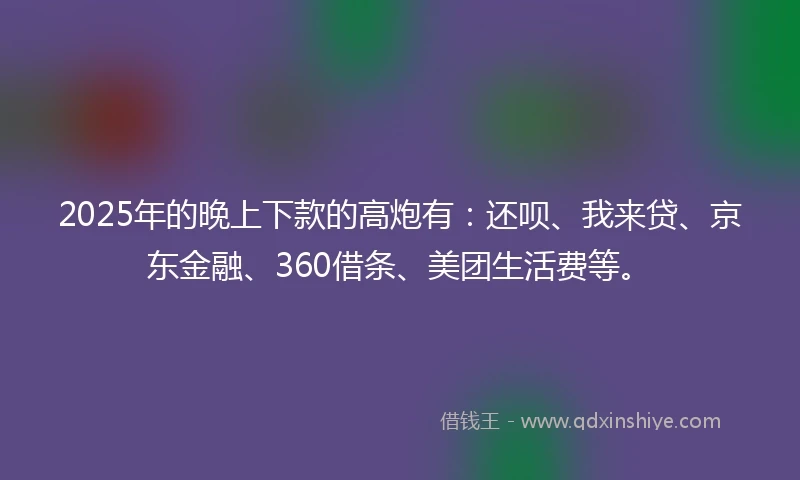 2025年的晚上下款的高炮有：还呗、我来贷、京东金融、360借条、美团生活费等。