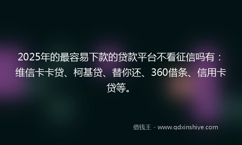 2025年的最容易下款的贷款平台不看征信吗有：维信卡卡贷、柯基贷、替你还、360借条、信用卡贷等。