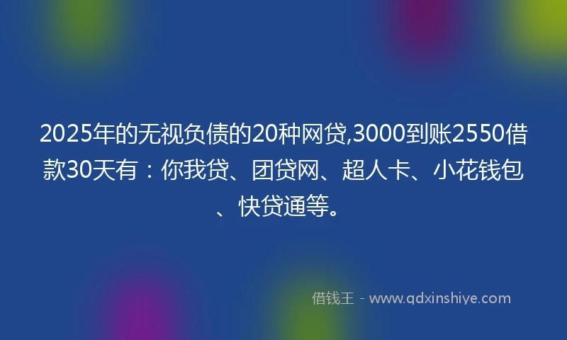 2025年的无视负债的20种网贷,3000到账2550借款30天有：你我贷、团贷网、超人卡、小花钱包、快贷通等。