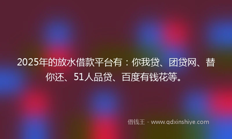 2025年的放水借款平台有：你我贷、团贷网、替你还、51人品贷、百度有钱花等。