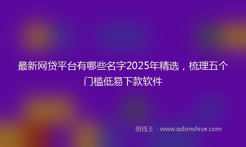 最新网贷平台有哪些名字2025年精选，梳理五个门槛低易下款软件