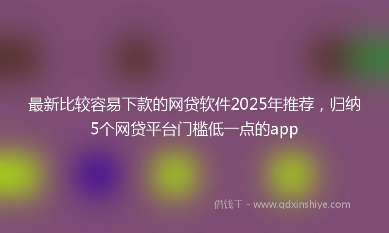 最新比较容易下款的网贷软件2025年推荐，归纳5个网贷平台门槛低一点的app