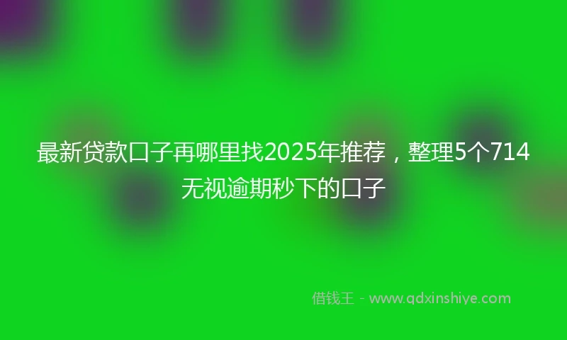 最新贷款口子再哪里找2025年推荐，整理5个714无视逾期秒下的口子