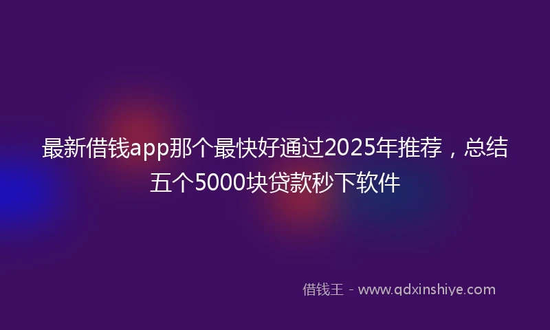 最新借钱app那个最快好通过2025年推荐，总结五个5000块贷款秒下软件