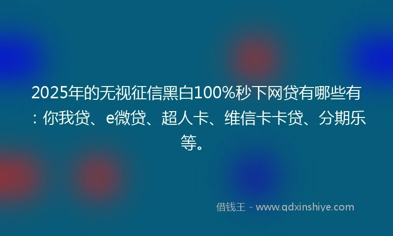 2025年的无视征信黑白100%秒下网贷有哪些有：你我贷、e微贷、超人卡、维信卡卡贷、分期乐等。
