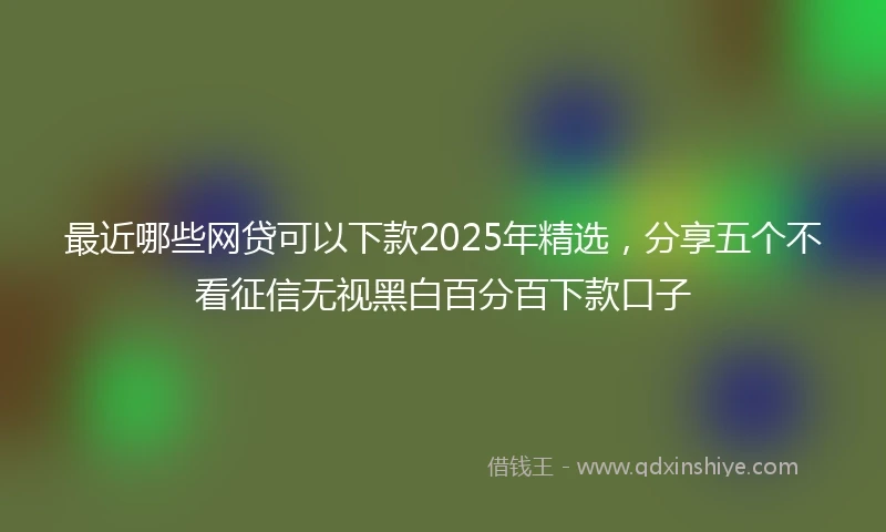 最近哪些网贷可以下款2025年精选，分享五个不看征信无视黑白百分百下款口子
